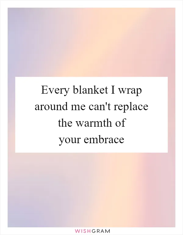 Every blanket I wrap around me can't replace the warmth of your embrace