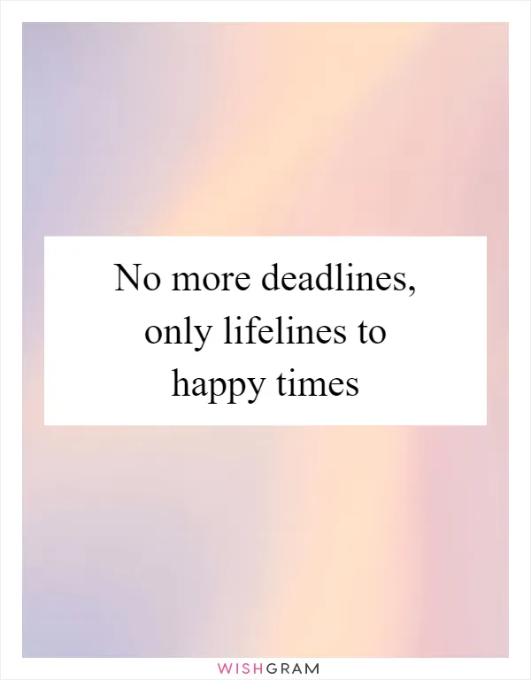 No more deadlines, only lifelines to happy times