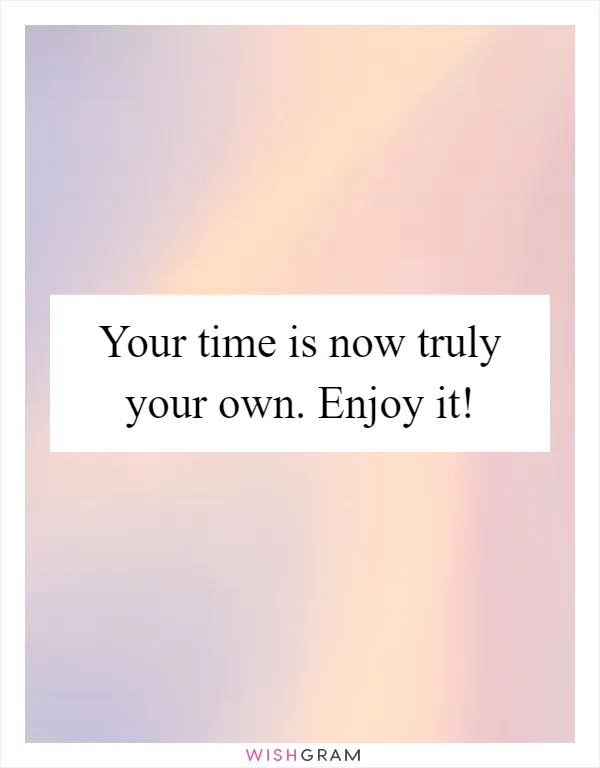 Your time is now truly your own. Enjoy it!