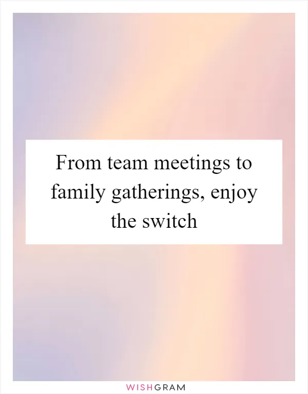 From team meetings to family gatherings, enjoy the switch