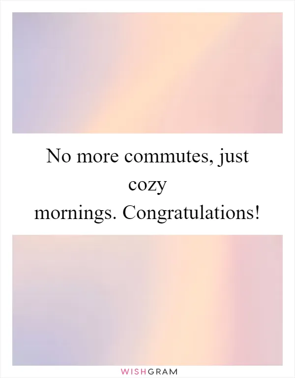 No more commutes, just cozy mornings. Congratulations!