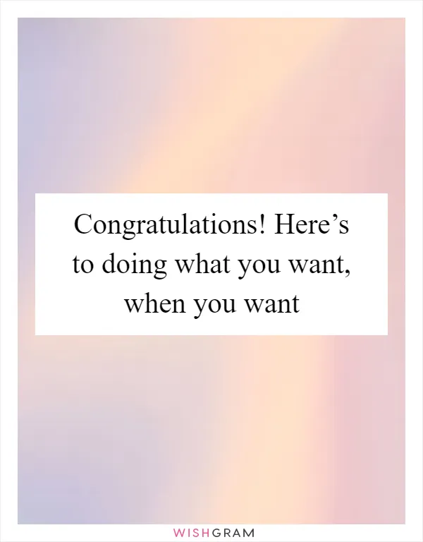 Congratulations! Here’s to doing what you want, when you want