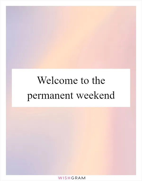 Welcome to the permanent weekend