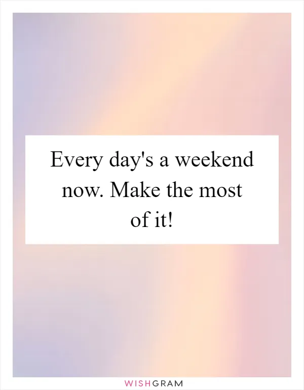 Every day's a weekend now. Make the most of it!