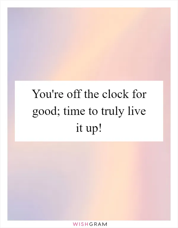 You're off the clock for good; time to truly live it up!