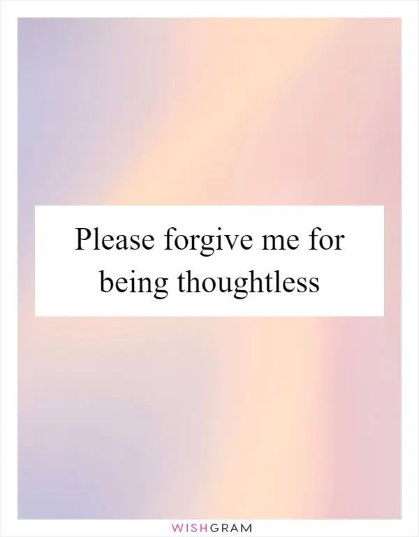 Please forgive me for being thoughtless