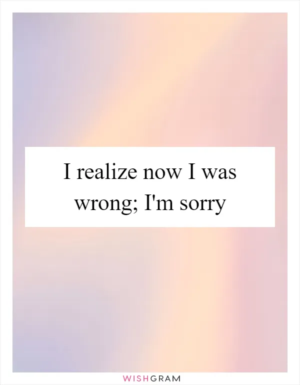 I realize now I was wrong; I'm sorry