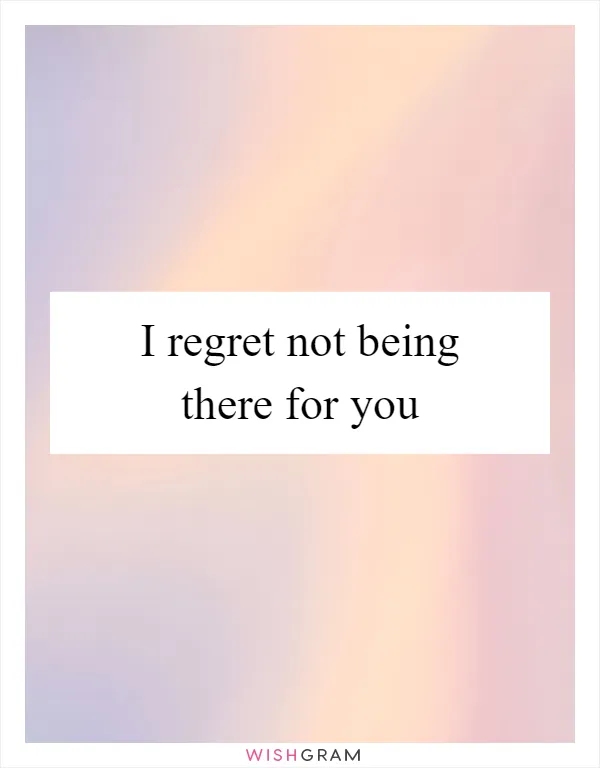 I regret not being there for you