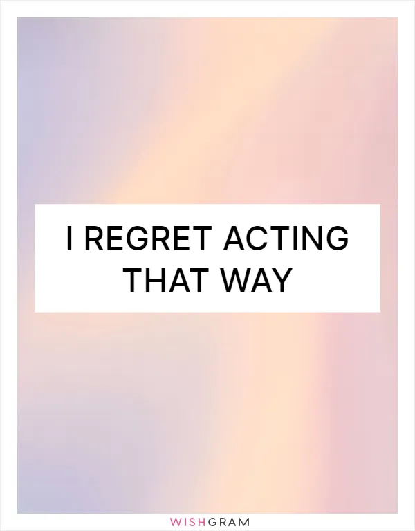 I regret acting that way