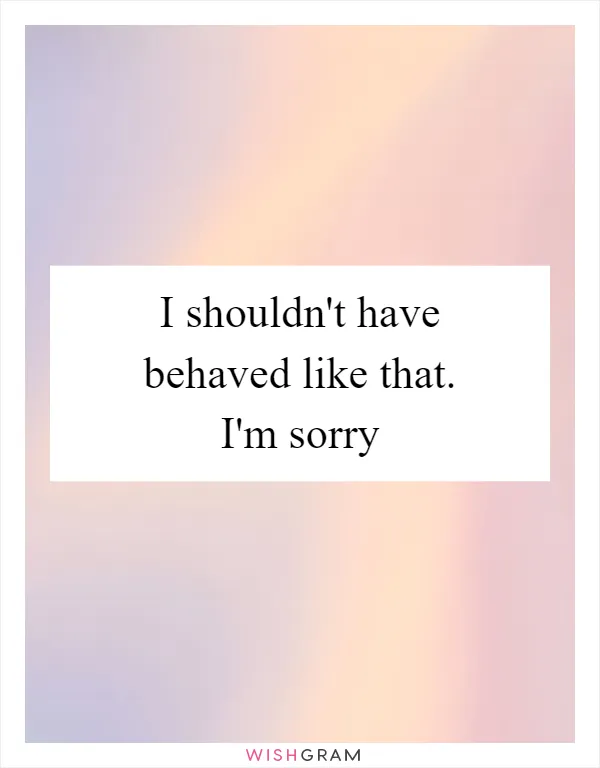 I shouldn't have behaved like that. I'm sorry