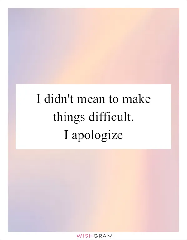 I didn't mean to make things difficult. I apologize