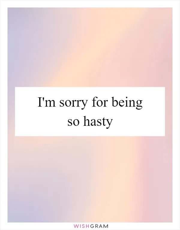 I'm sorry for being so hasty