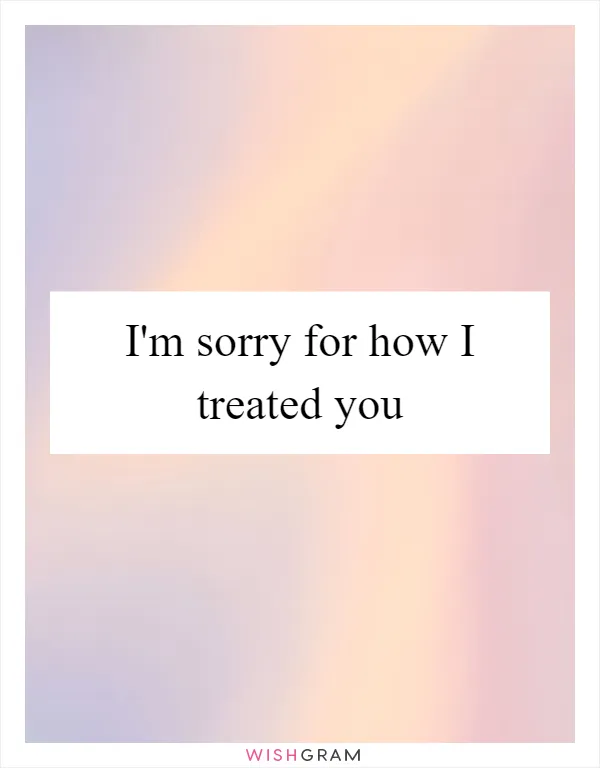 I'm sorry for how I treated you