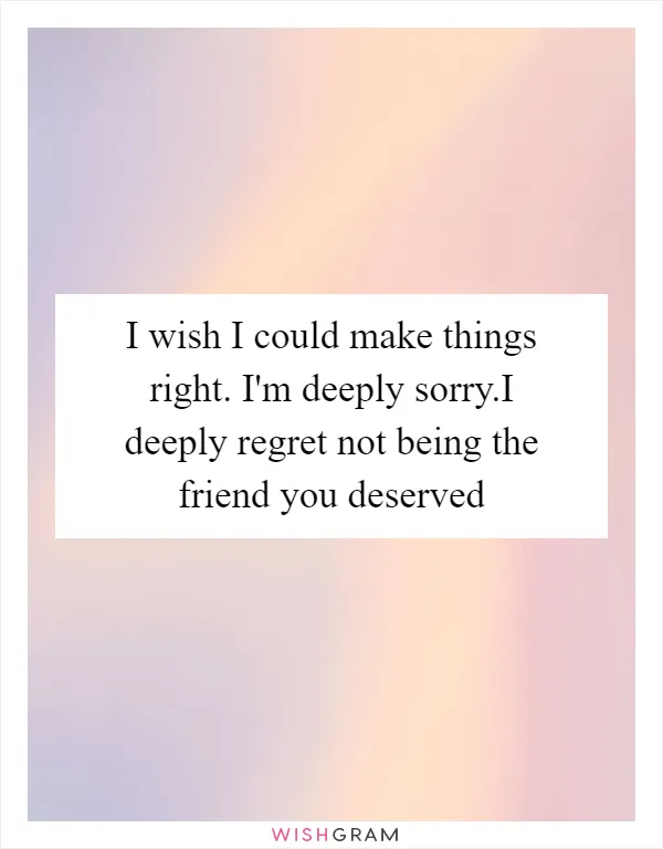 I wish I could make things right. I'm deeply sorry.I deeply regret not being the friend you deserved
