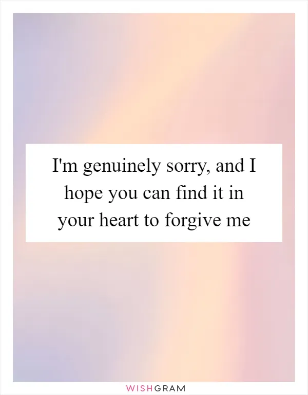 I'm genuinely sorry, and I hope you can find it in your heart to forgive me