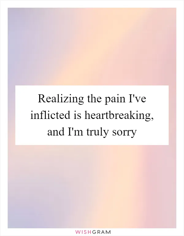 Realizing the pain I've inflicted is heartbreaking, and I'm truly sorry