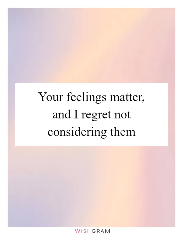 Your feelings matter, and I regret not considering them