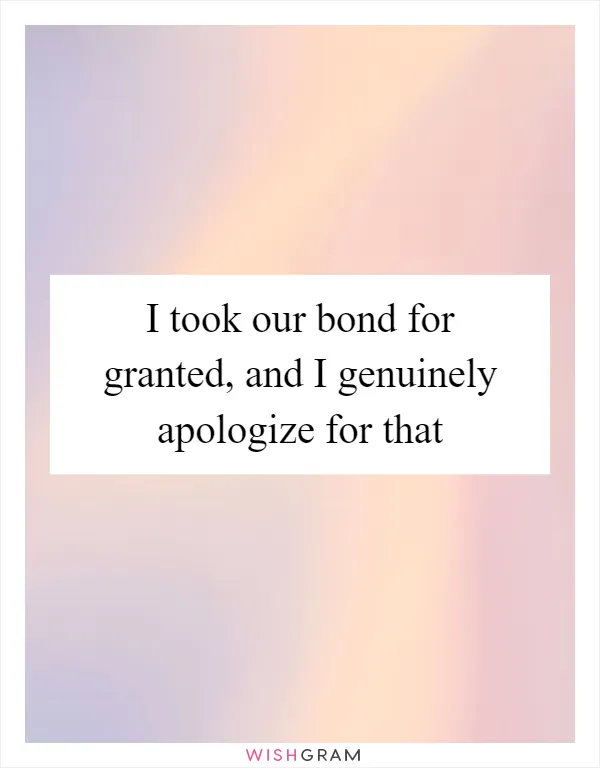 I took our bond for granted, and I genuinely apologize for that