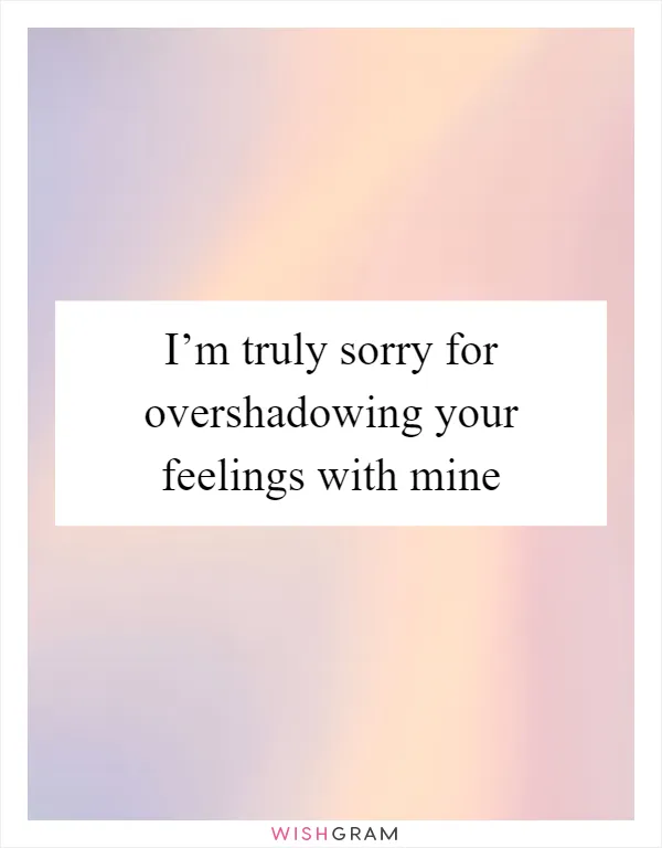 I’m truly sorry for overshadowing your feelings with mine
