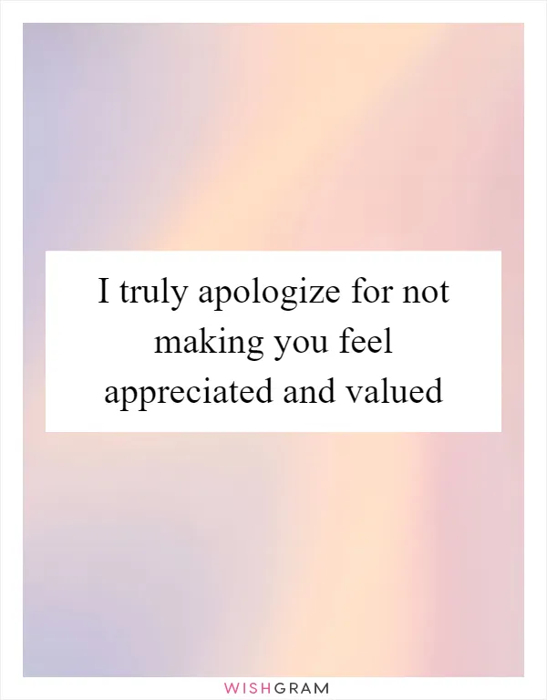 I truly apologize for not making you feel appreciated and valued