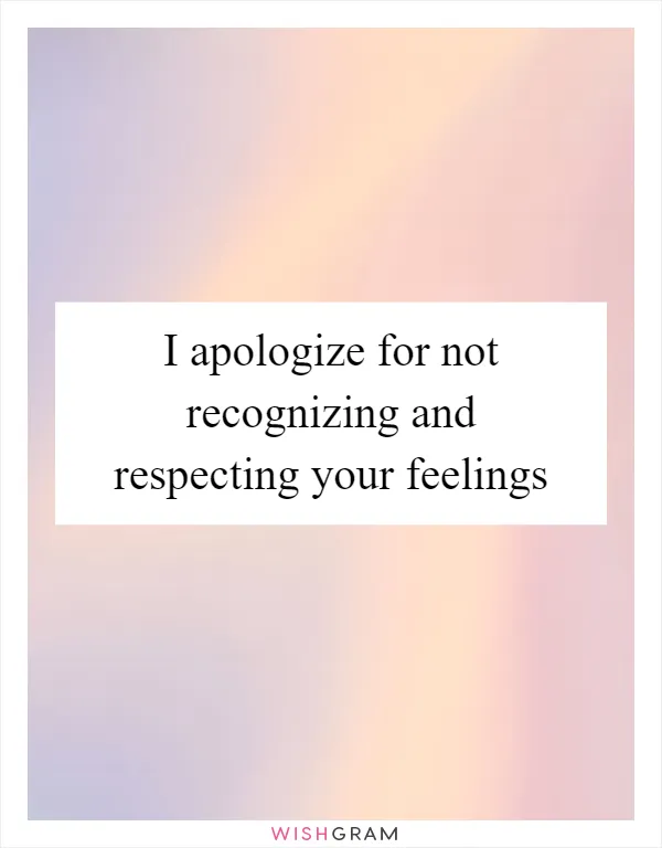 I apologize for not recognizing and respecting your feelings