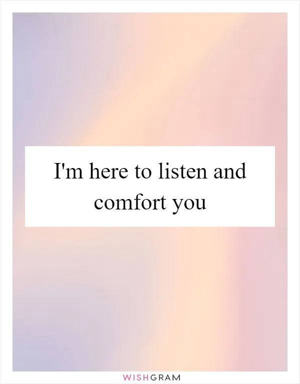 I'm here to listen and comfort you