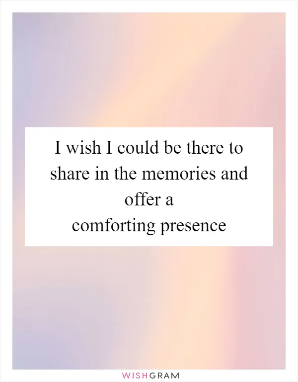 I wish I could be there to share in the memories and offer a comforting presence