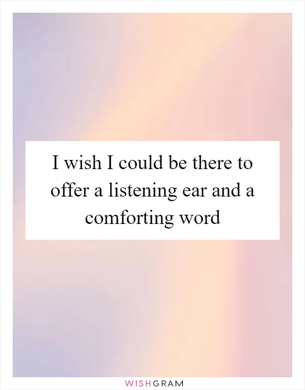 I wish I could be there to offer a listening ear and a comforting word