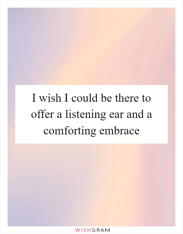 I wish I could be there to offer a listening ear and a comforting embrace