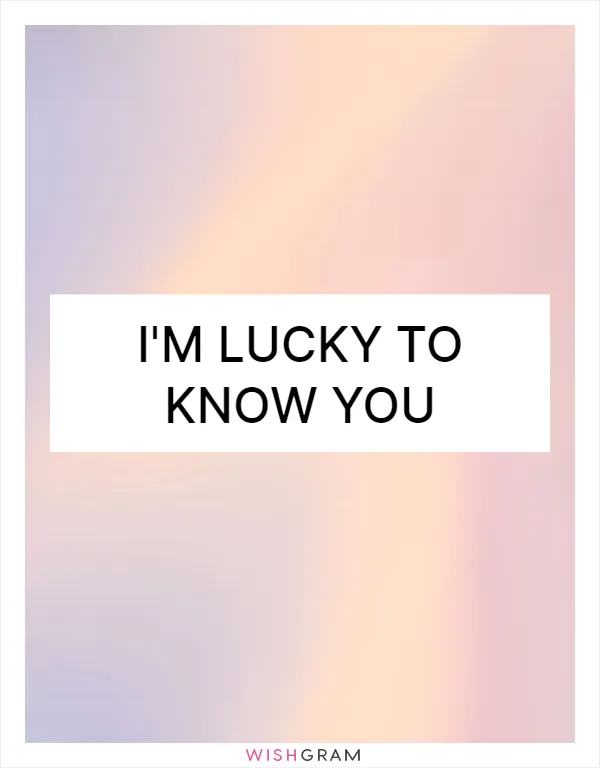 I'm lucky to know you