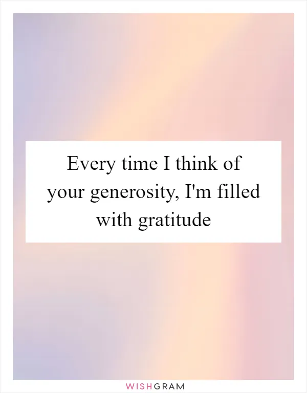 Every time I think of your generosity, I'm filled with gratitude