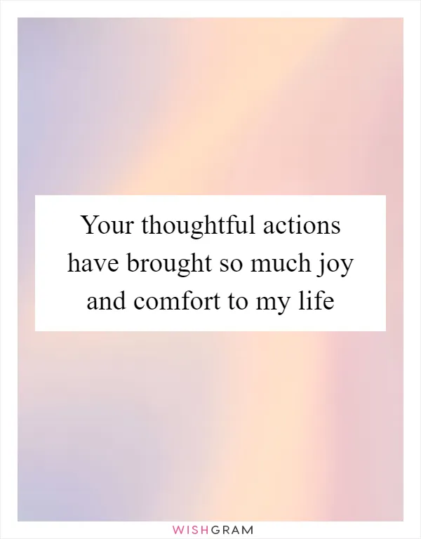 Your thoughtful actions have brought so much joy and comfort to my life