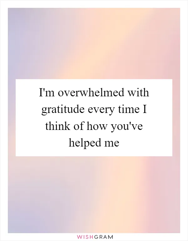 I'm overwhelmed with gratitude every time I think of how you've helped me