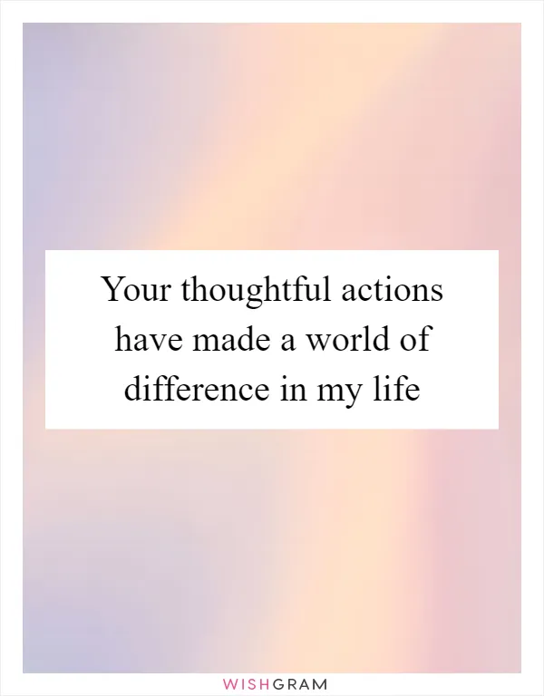 Your thoughtful actions have made a world of difference in my life
