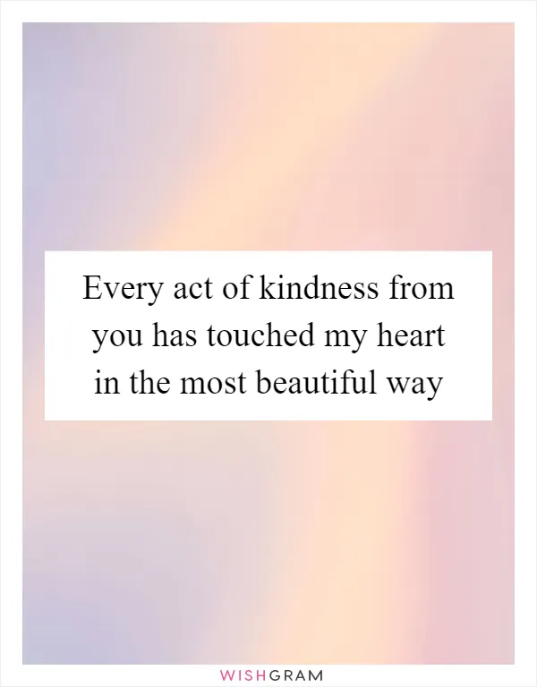 Every act of kindness from you has touched my heart in the most beautiful way