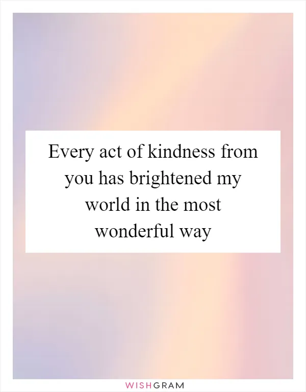 Every act of kindness from you has brightened my world in the most wonderful way