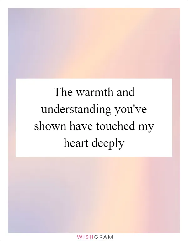 The warmth and understanding you've shown have touched my heart deeply