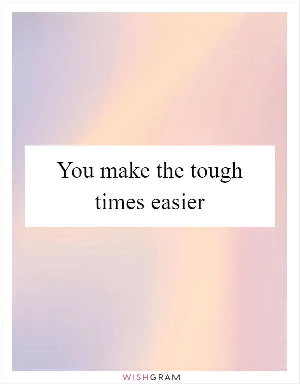 You make the tough times easier