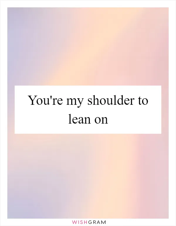 You're my shoulder to lean on