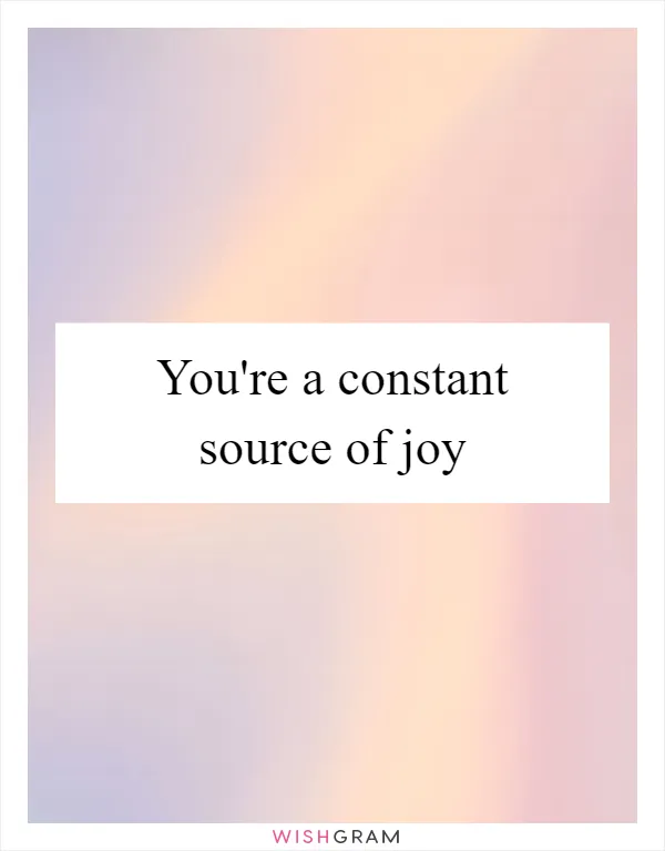 You're a constant source of joy