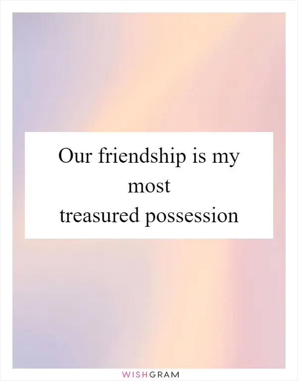 Our friendship is my most treasured possession
