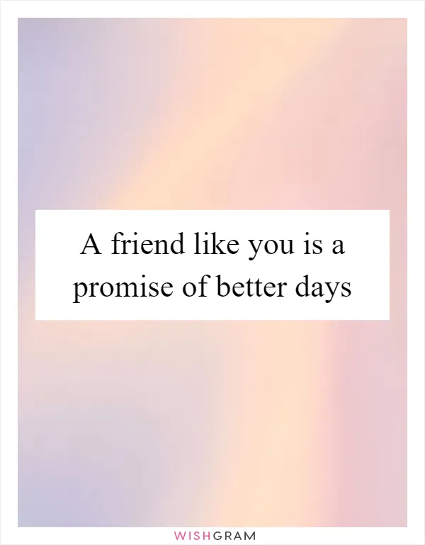 A friend like you is a promise of better days