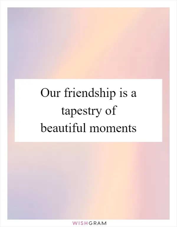 Our friendship is a tapestry of beautiful moments