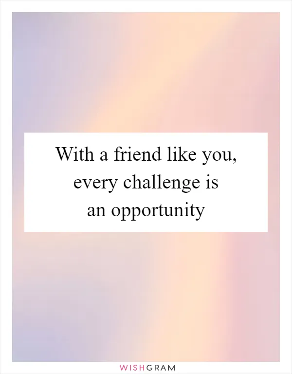 With a friend like you, every challenge is an opportunity