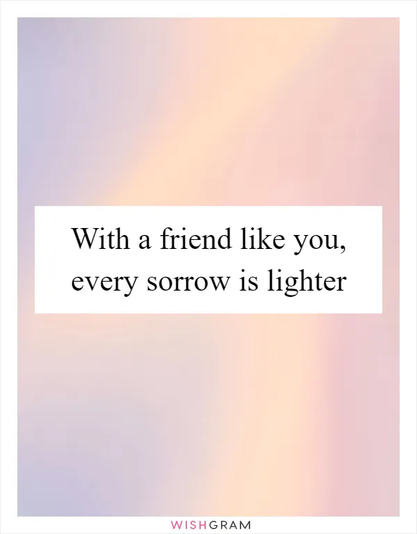 With a friend like you, every sorrow is lighter