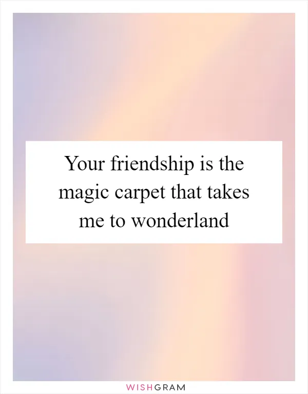 Your friendship is the magic carpet that takes me to wonderland