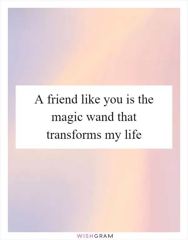 A friend like you is the magic wand that transforms my life