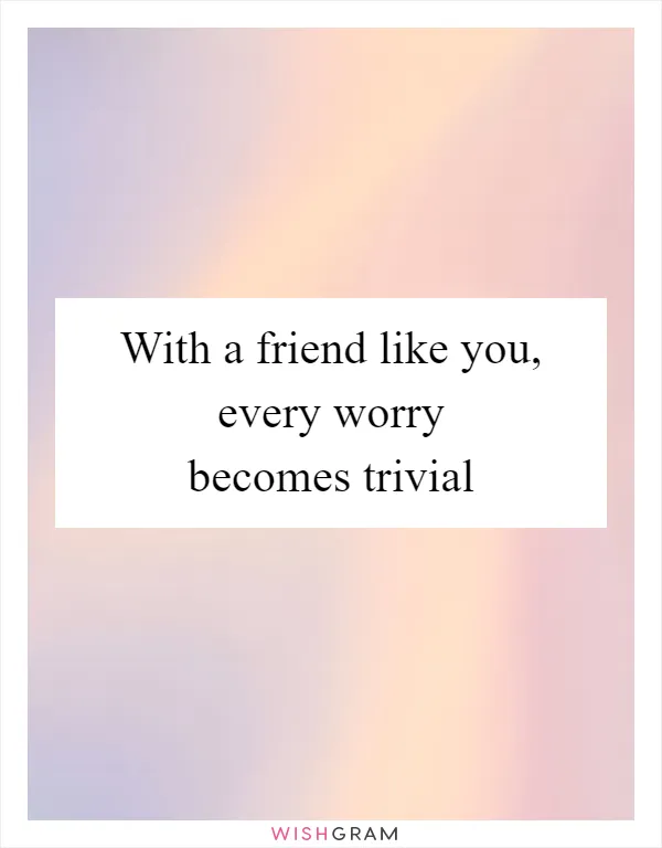 With a friend like you, every worry becomes trivial