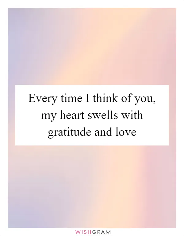 Every time I think of you, my heart swells with gratitude and love