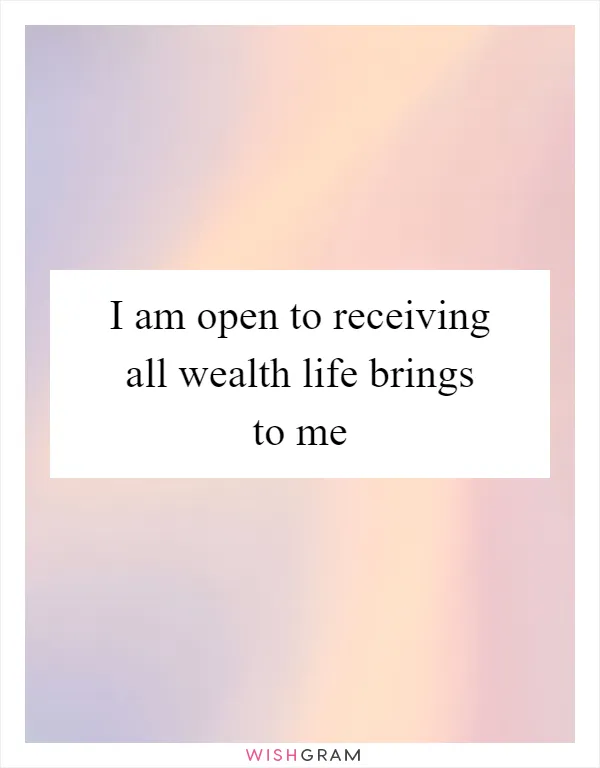 I am open to receiving all wealth life brings to me